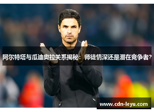 阿尔特塔与瓜迪奥拉关系揭秘：师徒情深还是潜在竞争者？