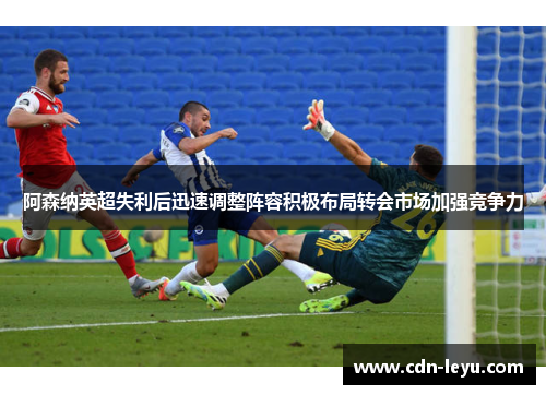 阿森纳英超失利后迅速调整阵容积极布局转会市场加强竞争力