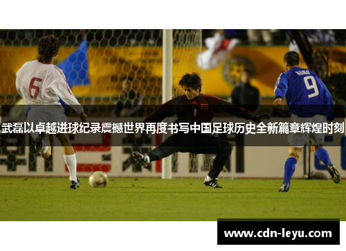 武磊以卓越进球纪录震撼世界再度书写中国足球历史全新篇章辉煌时刻