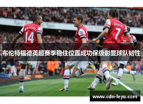 布伦特福德英超赛季稳住位置成功保级彰显球队韧性